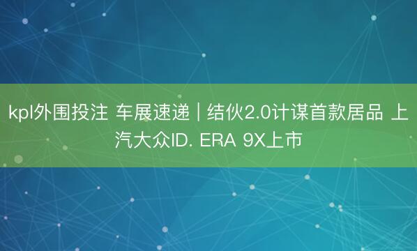 kpl外围投注 车展速递 | 结伙2.0计谋首款居品 上汽大众ID. ERA 9X上市