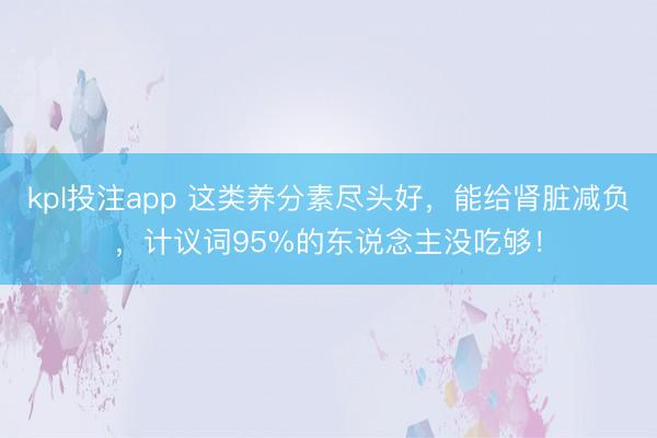 kpl投注app 这类养分素尽头好，能给肾脏减负，计议词95%的东说念主没吃够！