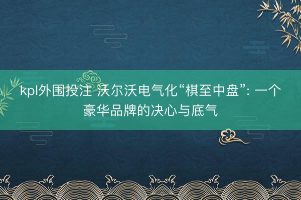 kpl外围投注 沃尔沃电气化“棋至中盘”: 一个豪华品牌的决心与底气