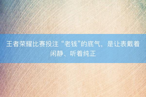 王者荣耀比赛投注 “老钱”的底气，是让表戴着闲静、听着纯正