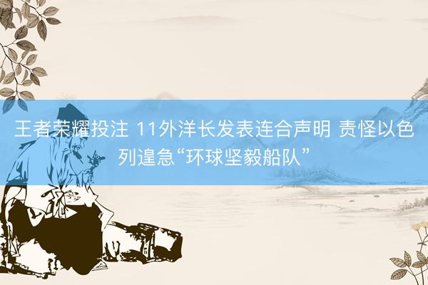 王者荣耀投注 11外洋长发表连合声明 责怪以色列遑急“环球坚毅船队”
