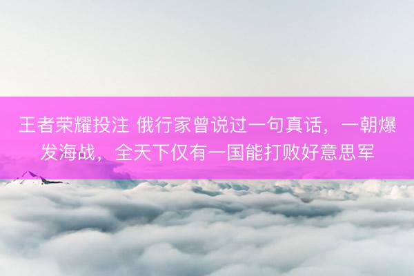王者荣耀投注 俄行家曾说过一句真话，一朝爆发海战，全天下仅有一国能打败好意思军