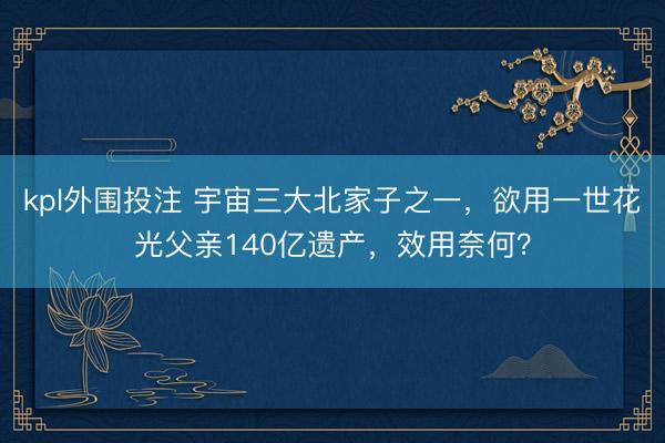 kpl外围投注 宇宙三大北家子之一，欲用一世花光父亲140亿遗产，效用奈何？
