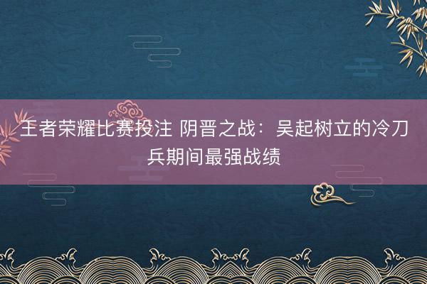 王者荣耀比赛投注 阴晋之战：吴起树立的冷刀兵期间最强战绩