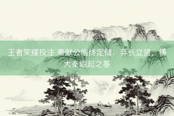 王者荣耀投注 秦献公临终定储：弃长立贤，铸大秦崛起之基