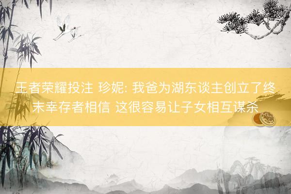 王者荣耀投注 珍妮: 我爸为湖东谈主创立了终末幸存者相信 这很容易让子女相互谋杀