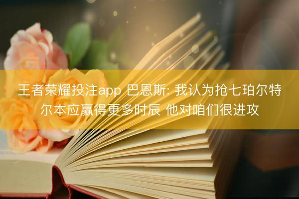 王者荣耀投注app 巴恩斯: 我认为抢七珀尔特尔本应赢得更多时辰 他对咱们很进攻