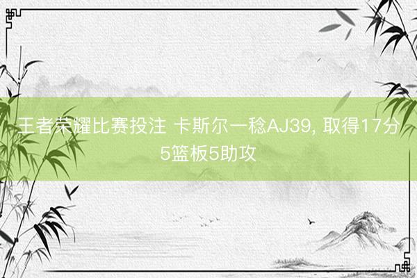 王者荣耀比赛投注 卡斯尔一稔AJ39， 取得17分5篮板5助攻