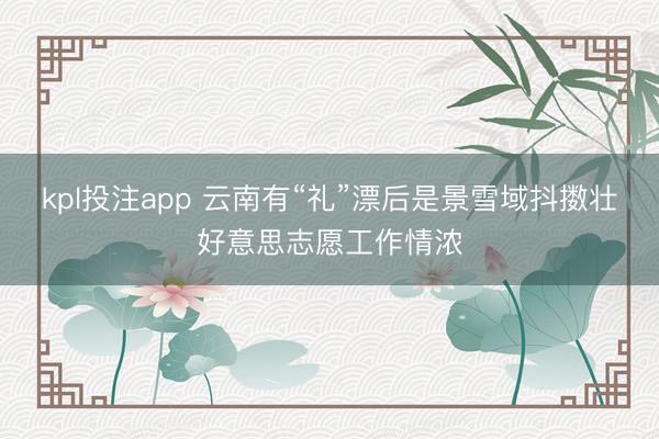 kpl投注app 云南有“礼”漂后是景雪域抖擞壮好意思志愿工作情浓