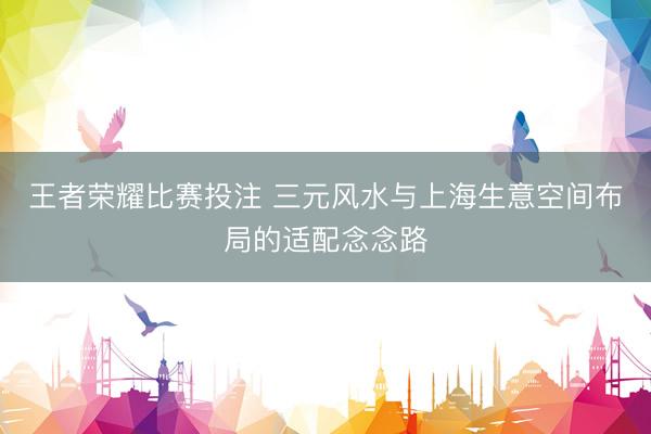 王者荣耀比赛投注 三元风水与上海生意空间布局的适配念念路