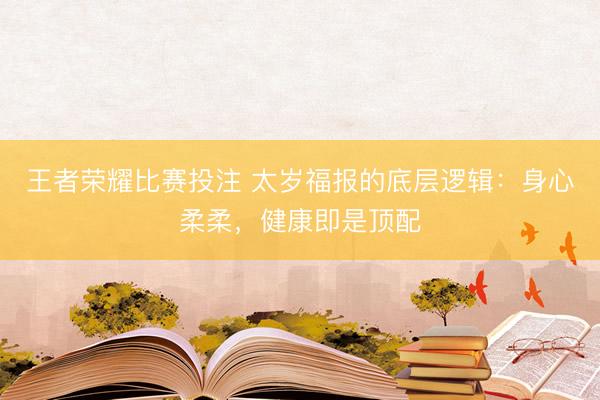 王者荣耀比赛投注 太岁福报的底层逻辑：身心柔柔，健康即是顶配