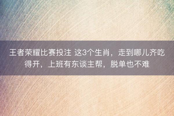 王者荣耀比赛投注 这3个生肖，走到哪儿齐吃得开，上班有东谈主帮，脱单也不难