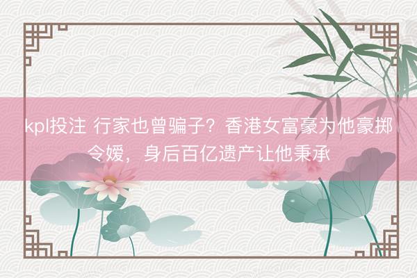 kpl投注 行家也曾骗子？香港女富豪为他豪掷令嫒，身后百亿遗产让他秉承