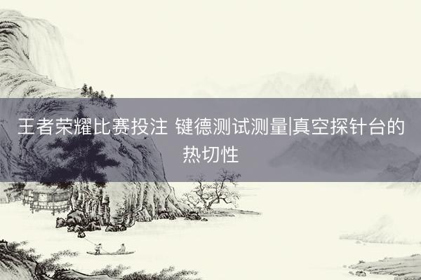 王者荣耀比赛投注 键德测试测量|真空探针台的热切性