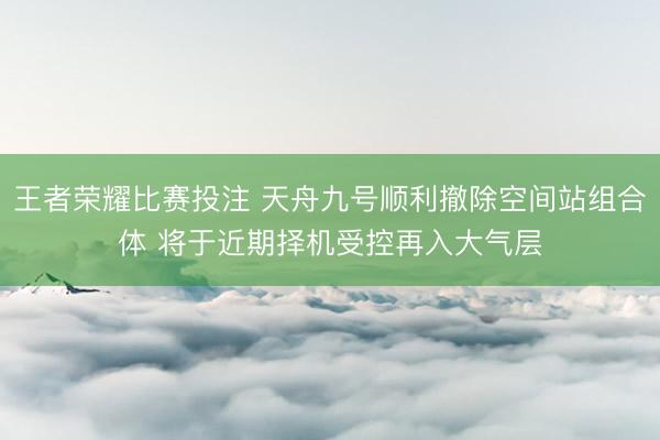 王者荣耀比赛投注 天舟九号顺利撤除空间站组合体 将于近期择机受控再入大气层