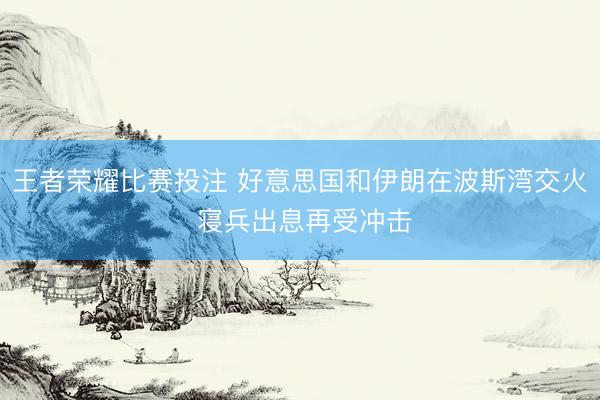王者荣耀比赛投注 好意思国和伊朗在波斯湾交火 寝兵出息再受冲击