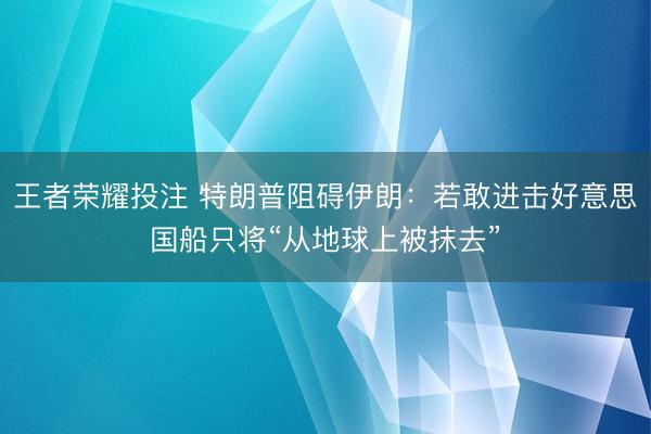 王者荣耀投注 特朗普阻碍伊朗：若敢进击好意思国船只将“从地球上被抹去”