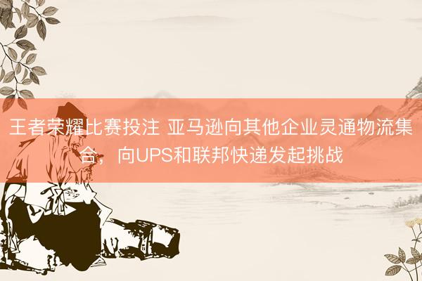 王者荣耀比赛投注 亚马逊向其他企业灵通物流集合，向UPS和联邦快递发起挑战