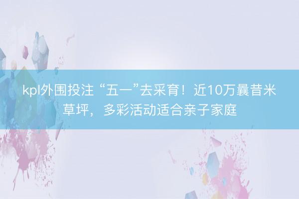 kpl外围投注 “五一”去采育！近10万曩昔米草坪，多彩活动适合亲子家庭
