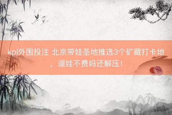 kpl外围投注 北京带娃圣地推选3个矿藏打卡地，遛娃不费妈还解压！