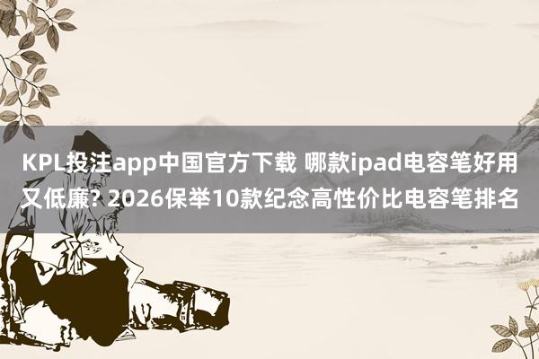 KPL投注app中国官方下载 哪款ipad电容笔好用又低廉? 2026保举10款纪念高性价比电容笔排名