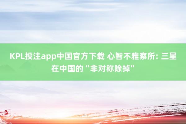 KPL投注app中国官方下载 心智不雅察所: 三星在中国的“非对称除掉”
