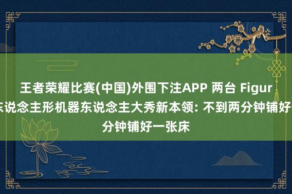王者荣耀比赛(中国)外围下注APP 两台 Figure AI 东说念主形机器东说念主大秀新本领: 不到两分钟铺好一张床