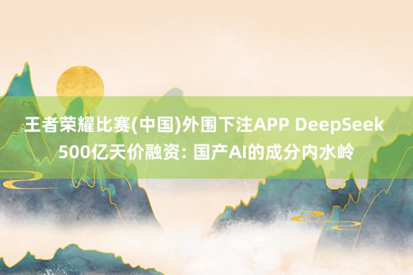 王者荣耀比赛(中国)外围下注APP DeepSeek 500亿天价融资: 国产AI的成分内水岭