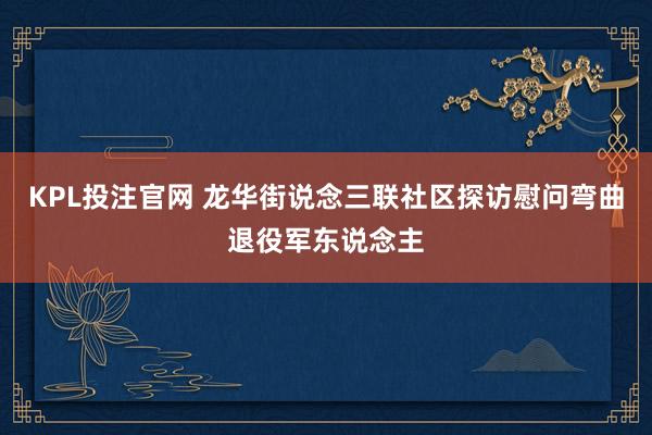 KPL投注官网 龙华街说念三联社区探访慰问弯曲退役军东说念主