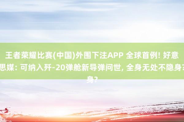王者荣耀比赛(中国)外围下注APP 全球首例! 好意思媒: 可纳入歼-20弹舱新导弹问世, 全身无处不隐身?