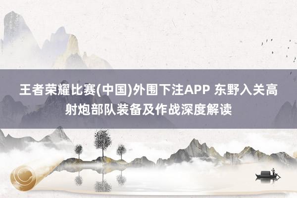 王者荣耀比赛(中国)外围下注APP 东野入关高射炮部队装备及作战深度解读