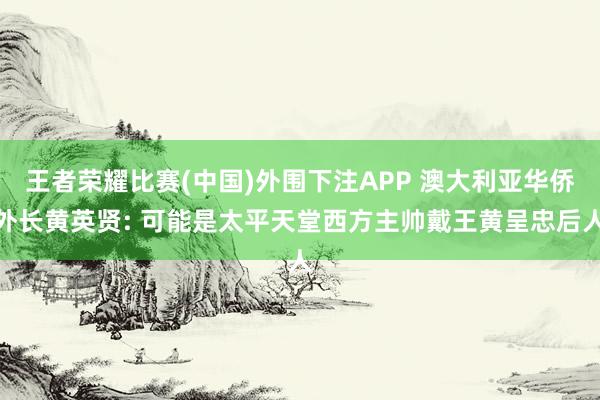 王者荣耀比赛(中国)外围下注APP 澳大利亚华侨外长黄英贤: 可能是太平天堂西方主帅戴王黄呈忠后人