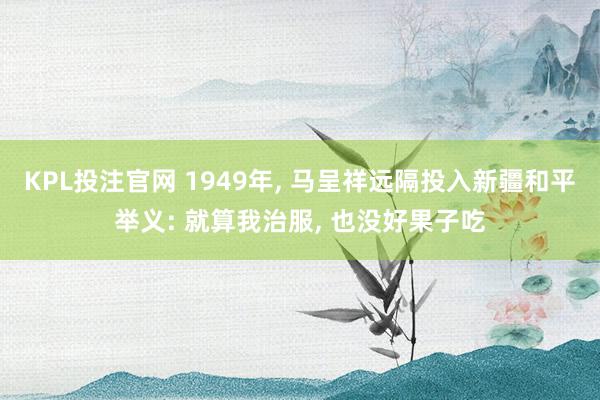 KPL投注官网 1949年, 马呈祥远隔投入新疆和平举义: 就算我治服, 也没好果子吃