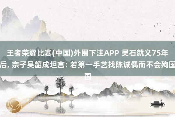 王者荣耀比赛(中国)外围下注APP 吴石就义75年后, 宗子吴韶成坦言: 若第一手艺找陈诚偶而不会殉国