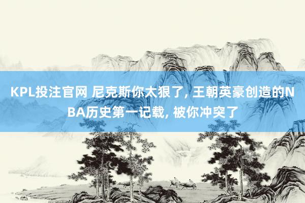 KPL投注官网 尼克斯你太狠了， 王朝英豪创造的NBA历史第一记载， 被你冲突了