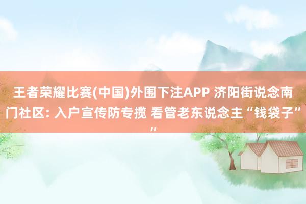 王者荣耀比赛(中国)外围下注APP 济阳街说念南门社区: 入户宣传防专揽 看管老东说念主“钱袋子”