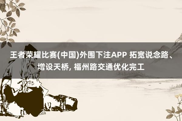 王者荣耀比赛(中国)外围下注APP 拓宽说念路、增设天桥, 福州路交通优化完工
