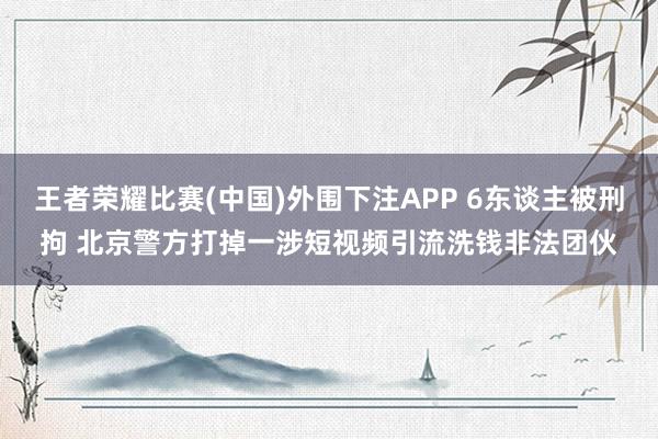 王者荣耀比赛(中国)外围下注APP 6东谈主被刑拘 北京警方打掉一涉短视频引流洗钱非法团伙