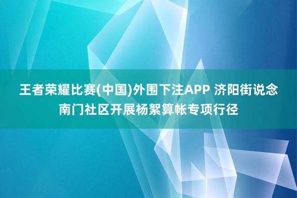 王者荣耀比赛(中国)外围下注APP 济阳街说念南门社区开展杨絮算帐专项行径