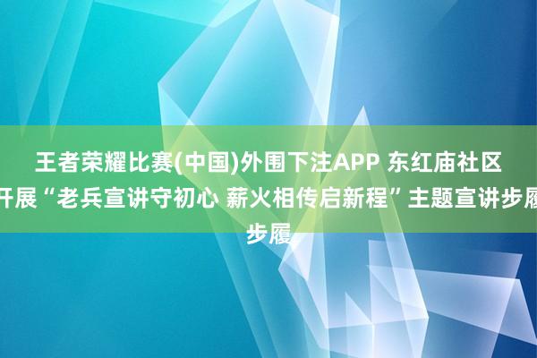 王者荣耀比赛(中国)外围下注APP 东红庙社区开展“老兵宣讲守初心 薪火相传启新程”主题宣讲步履