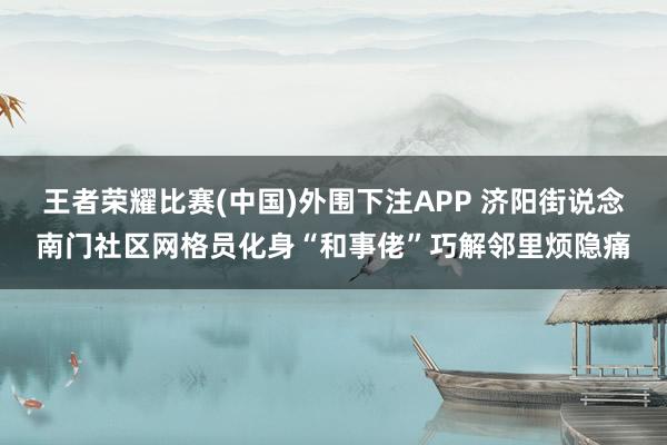 王者荣耀比赛(中国)外围下注APP 济阳街说念南门社区网格员化身“和事佬”巧解邻里烦隐痛