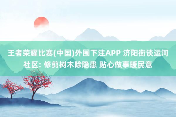 王者荣耀比赛(中国)外围下注APP 济阳街谈运河社区: 修剪树木除隐患 贴心做事暖民意