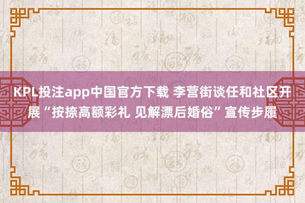 KPL投注app中国官方下载 李营街谈任和社区开展“按捺高额彩礼 见解漂后婚俗”宣传步履