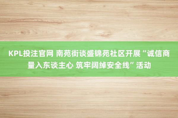 KPL投注官网 南苑街谈盛锦苑社区开展“诚信商量入东谈主心 筑牢阔绰安全线”活动