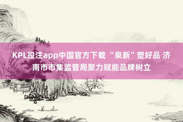 KPL投注app中国官方下载 “泉新”塑好品 济南市市集监管局聚力赋能品牌树立