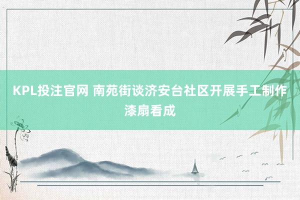 KPL投注官网 南苑街谈济安台社区开展手工制作漆扇看成