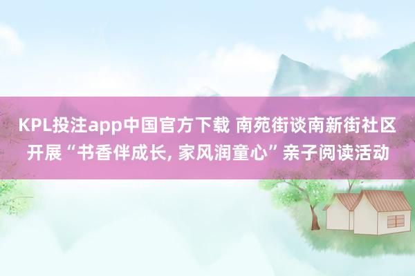 KPL投注app中国官方下载 南苑街谈南新街社区开展“书香伴成长, 家风润童心”亲子阅读活动