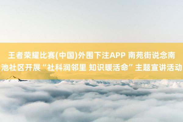 王者荣耀比赛(中国)外围下注APP 南苑街说念南池社区开展“社科润邻里 知识暖活命”主题宣讲活动