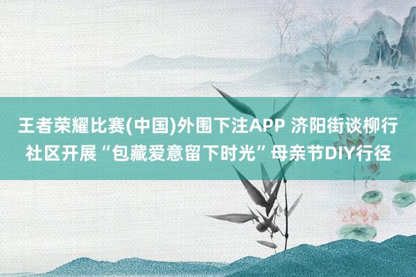 王者荣耀比赛(中国)外围下注APP 济阳街谈柳行社区开展“包藏爱意留下时光”母亲节DIY行径