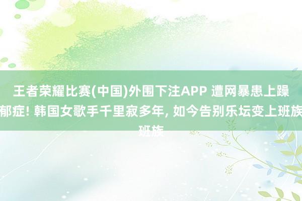 王者荣耀比赛(中国)外围下注APP 遭网暴患上躁郁症! 韩国女歌手千里寂多年, 如今告别乐坛变上班族